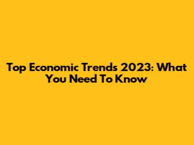Top Economic Trends 2023: What You Need To Know