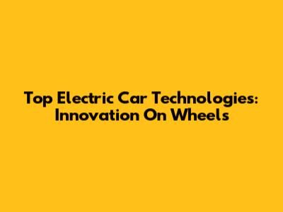 Top Electric Car Technologies: Innovation On Wheels