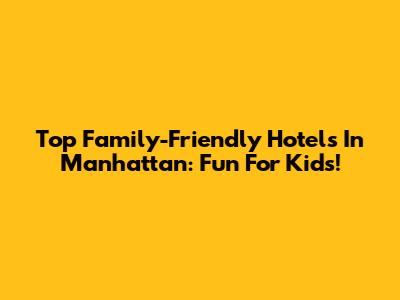 Top Family-Friendly Hotels In Manhattan: Fun For Kids!