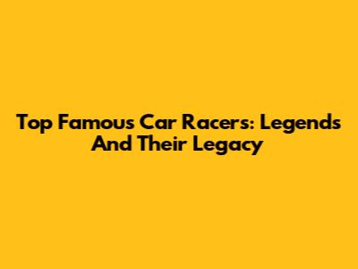 Top Famous Car Racers: Legends And Their Legacy
