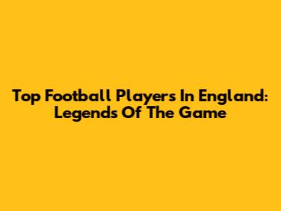 Top Football Players In England: Legends Of The Game