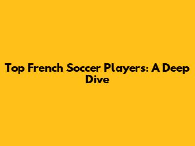 Top French Soccer Players: A Deep Dive