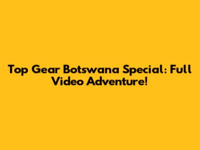 Top Gear Botswana Special: Full Video Adventure!