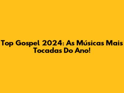 Top Gospel 2024: As Músicas Mais Tocadas Do Ano!