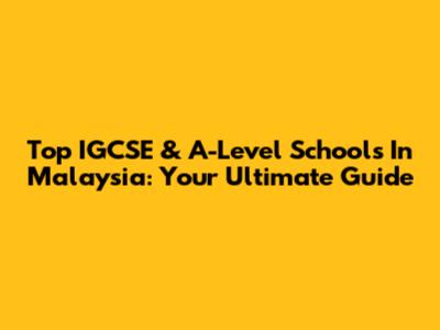 Top IGCSE & A-Level Schools In Malaysia: Your Ultimate Guide