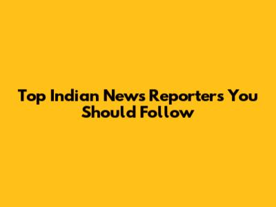 Top Indian News Reporters You Should Follow