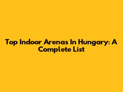 Top Indoor Arenas In Hungary: A Complete List