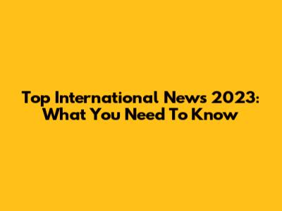 Top International News 2023: What You Need To Know