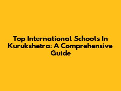 Top International Schools In Kurukshetra: A Comprehensive Guide