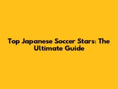 Top Japanese Soccer Stars: The Ultimate Guide