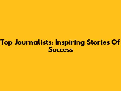 Top Journalists: Inspiring Stories Of Success