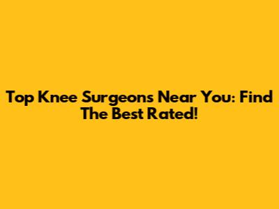 Top Knee Surgeons Near You: Find The Best Rated!