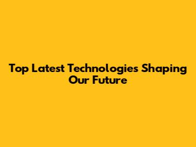 Top Latest Technologies Shaping Our Future