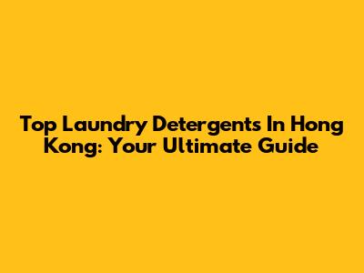 Top Laundry Detergents In Hong Kong: Your Ultimate Guide