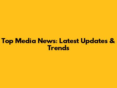Top Media News: Latest Updates & Trends