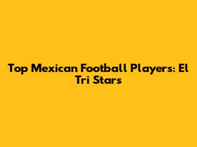 Top Mexican Football Players: El Tri Stars