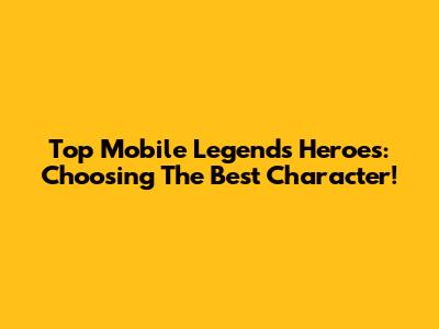 Top Mobile Legends Heroes: Choosing The Best Character!