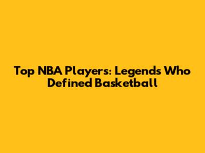 Top NBA Players: Legends Who Defined Basketball