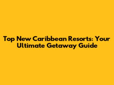 Top New Caribbean Resorts: Your Ultimate Getaway Guide