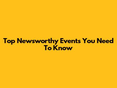 Top Newsworthy Events You Need To Know