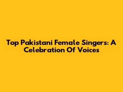 Top Pakistani Female Singers: A Celebration Of Voices