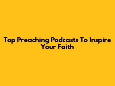 Top Preaching Podcasts To Inspire Your Faith