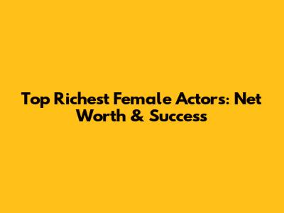 Top Richest Female Actors: Net Worth & Success