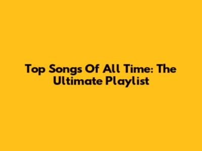 Top Songs Of All Time: The Ultimate Playlist