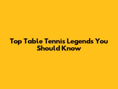 Top Table Tennis Legends You Should Know