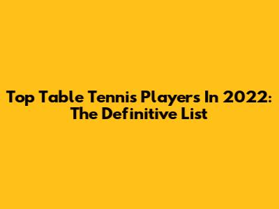 Top Table Tennis Players In 2022: The Definitive List