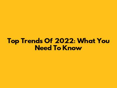 Top Trends Of 2022: What You Need To Know