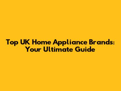 Top UK Home Appliance Brands: Your Ultimate Guide