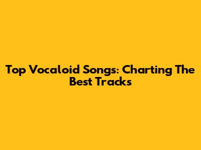 Top Vocaloid Songs: Charting The Best Tracks