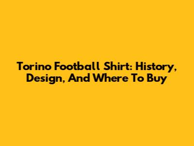 Torino Football Shirt: History, Design, And Where To Buy