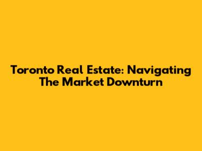 Toronto Real Estate: Navigating The Market Downturn