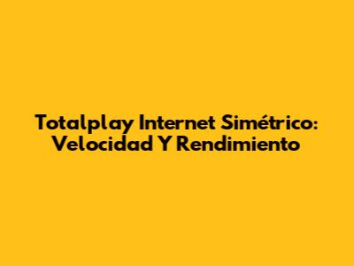 Totalplay Internet Simétrico: Velocidad Y Rendimiento