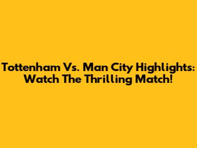 Tottenham Vs. Man City Highlights: Watch The Thrilling Match!
