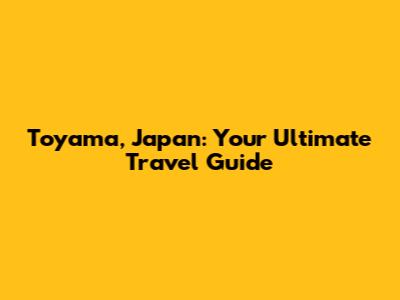 Toyama, Japan: Your Ultimate Travel Guide