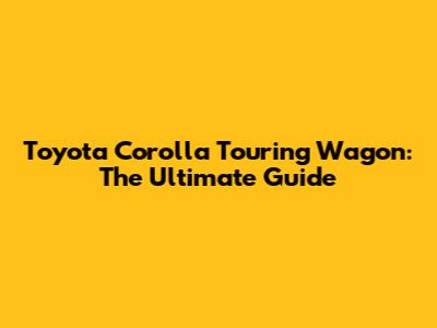 Toyota Corolla Touring Wagon: The Ultimate Guide
