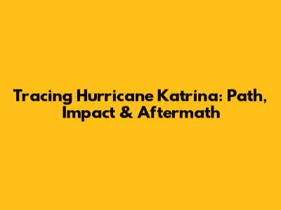 Tracing Hurricane Katrina: Path, Impact & Aftermath