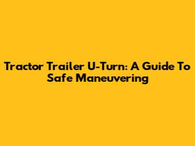Tractor Trailer U-Turn: A Guide To Safe Maneuvering