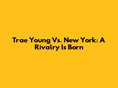 Trae Young Vs. New York: A Rivalry Is Born