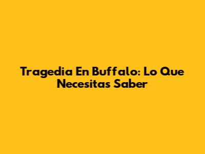 Tragedia En Buffalo: Lo Que Necesitas Saber