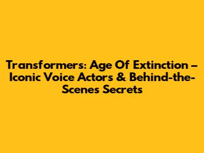 Transformers: Age Of Extinction – Iconic Voice Actors & Behind-the-Scenes Secrets