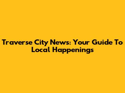 Traverse City News: Your Guide To Local Happenings