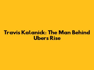Travis Kalanick: The Man Behind Uber's Rise