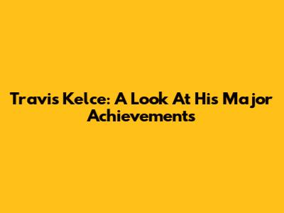 Travis Kelce: A Look At His Major Achievements