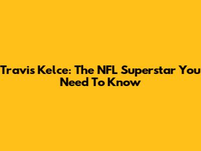 Travis Kelce: The NFL Superstar You Need To Know