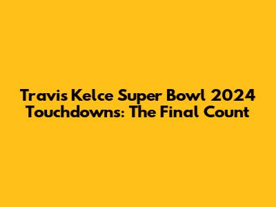 Travis Kelce Super Bowl 2024 Touchdowns: The Final Count
