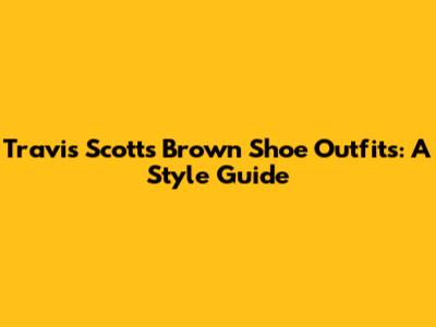 Travis Scott's Brown Shoe Outfits: A Style Guide